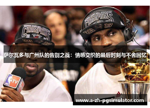 萨尔瓦多与广州队的告别之战：情感交织的最后时刻与不舍回忆