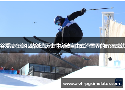 谷爱凌在崇礼站创造历史性突破自由式滑雪界的辉煌成就