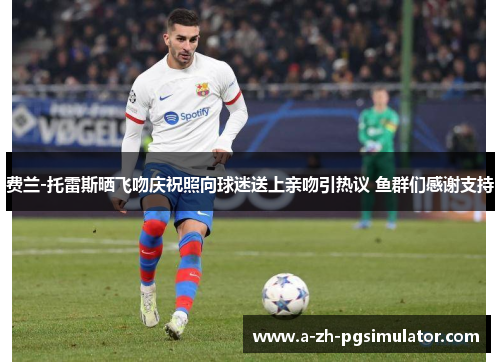 费兰-托雷斯晒飞吻庆祝照向球迷送上亲吻引热议 鱼群们感谢支持 费兰-托雷斯晒飞吻庆祝照向球迷送上亲吻引热议 鱼群们感谢支持