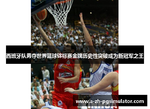 西班牙队勇夺世界篮球锦标赛金牌历史性突破成为新冠军之王